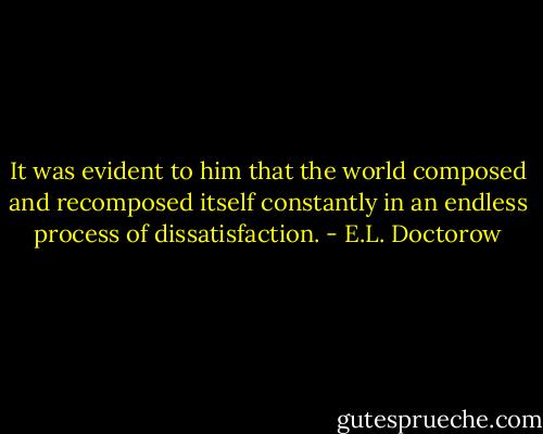 It was evident to him that the world composed and recomposed itself constantly in an endless process of dissatisfaction. - E.L. Doctorow