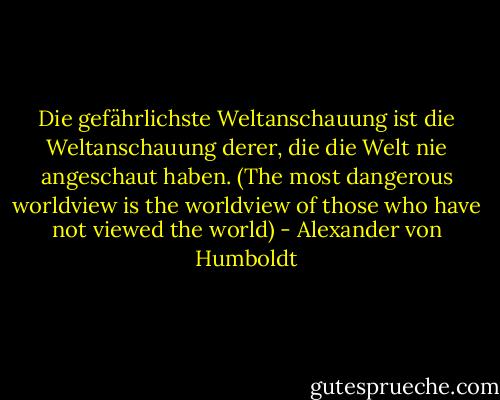 Die gefährlichste Weltanschauung ist die Weltanschauung derer, die die Welt nie angeschaut haben. (The most dangerous worldview is the worldview of those who have not viewed the world) - Alexander von Humboldt