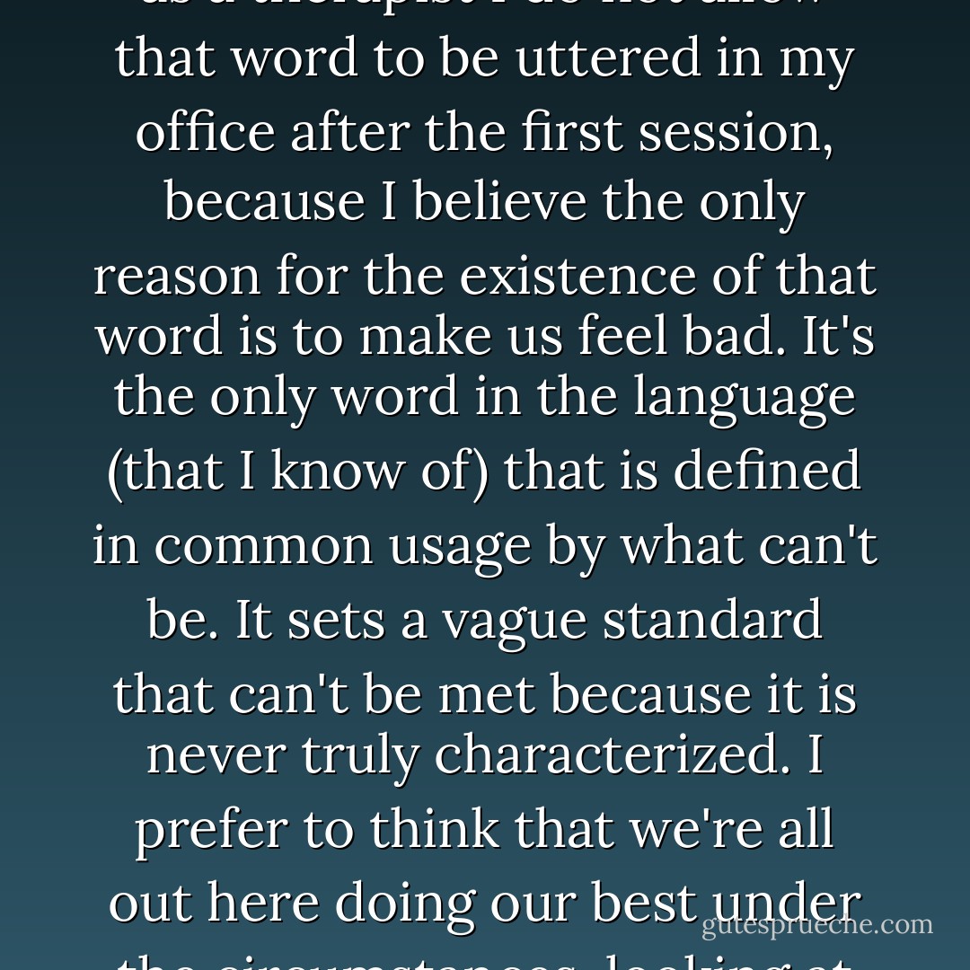 It's easy to look back and say if things had been perfect, I could have accommodated all of those things into my life. But as a therapist I do not allow that word to be uttered in my office after the first session, because I believe the only reason for the existence of that word is to make us feel bad. It's the only word in the language (that I know of) that is defined in common usage by what can't be. It sets a vague standard that can't be met because it is never truly characterized. I prefer to think that we're all out here doing our best under the circumstances, looking at our world through the only eyes through which we can look at it: our own. - Chris Crutcher