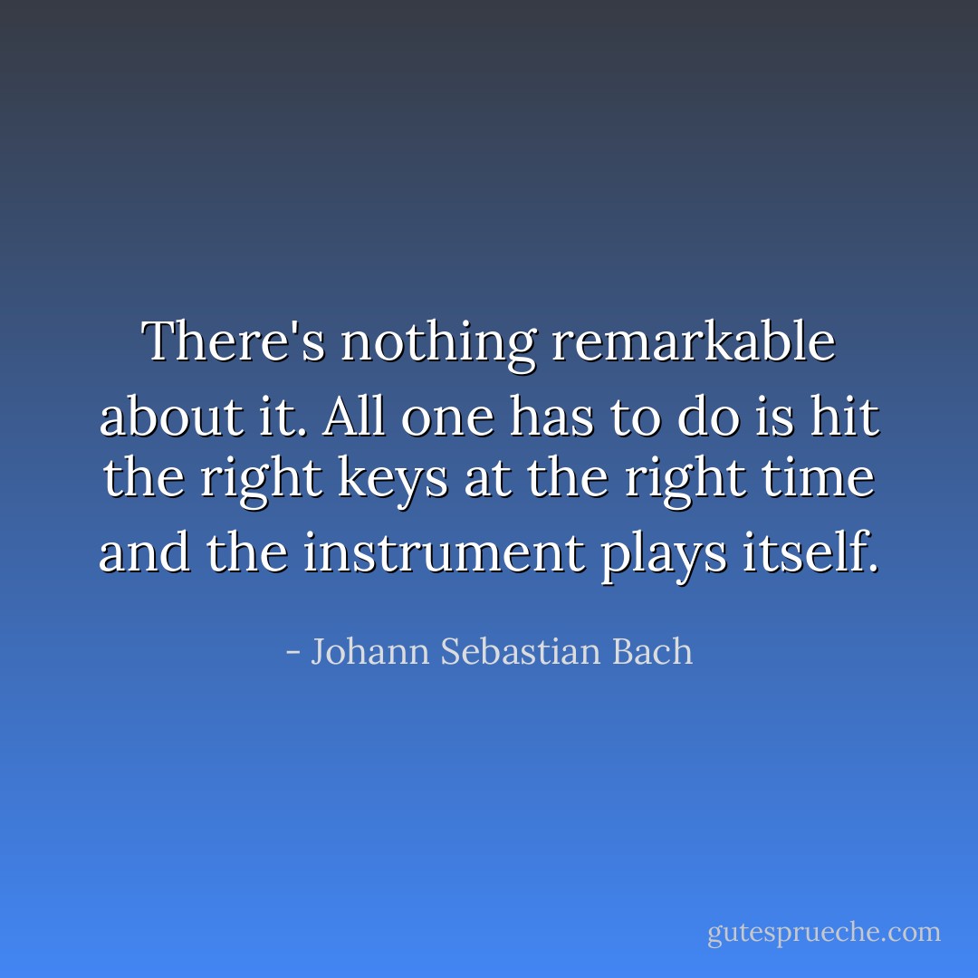 There's nothing remarkable about it. All one has to do is hit the right keys at the right time and the instrument plays itself. - Johann Sebastian Bach