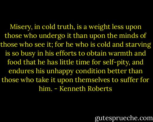 Misery, in cold truth, is a weight less upon those who undergo it than upon the minds of those who see it; for he who is cold and starving is so busy in his efforts to obtain warmth and food that he has little time for self-pity, and endures his unhappy condition better than those who take it upon themselves to suffer for him. - Kenneth Roberts