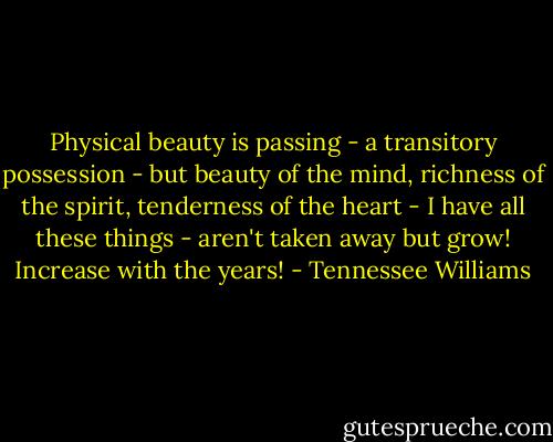Physical beauty is passing - a transitory possession - but beauty of the mind, richness of the spirit, tenderness of the heart - I have all these things - aren't taken away but grow! Increase with the years! - Tennessee Williams