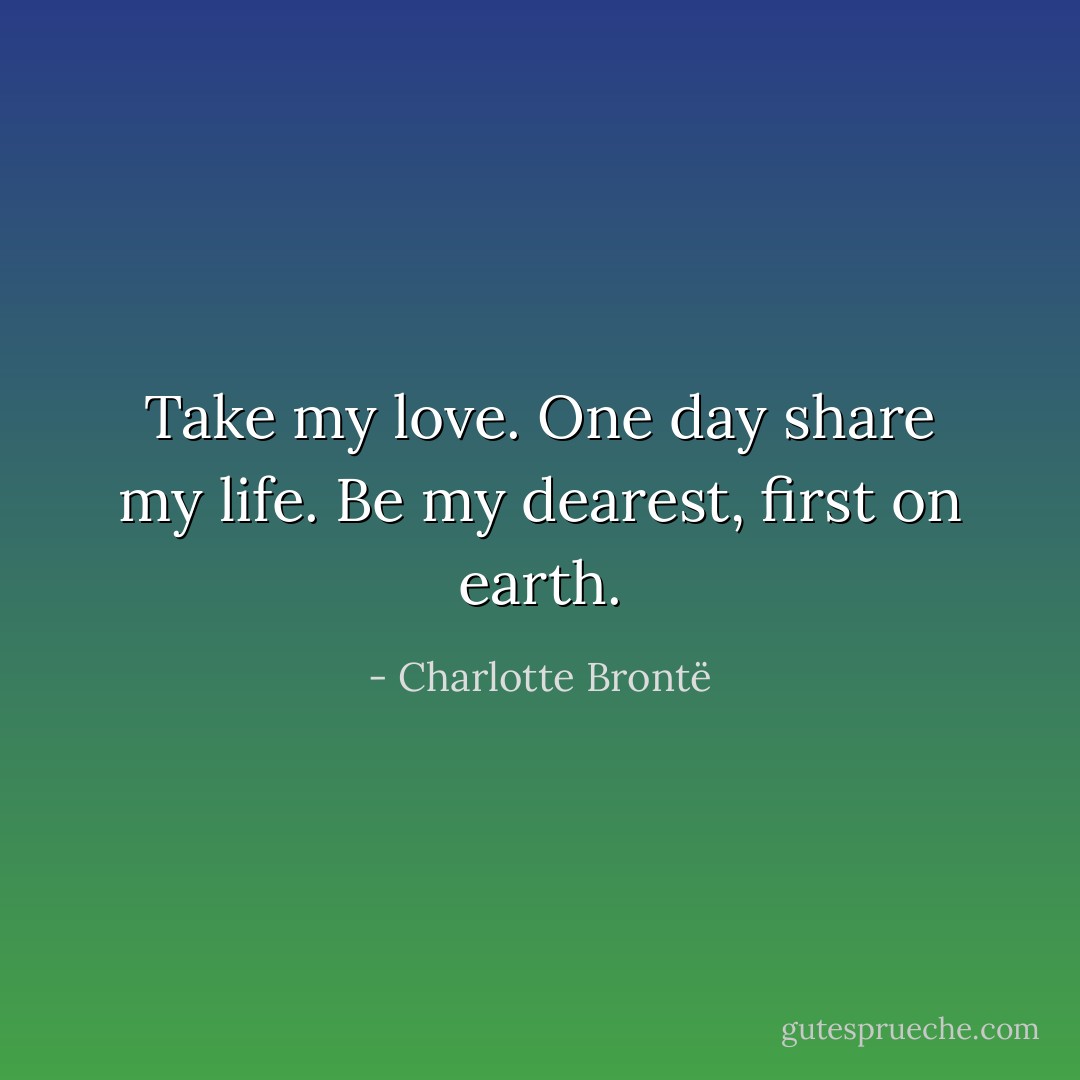 Take my love. One day share my life. Be my dearest, first on earth. - Charlotte Brontë