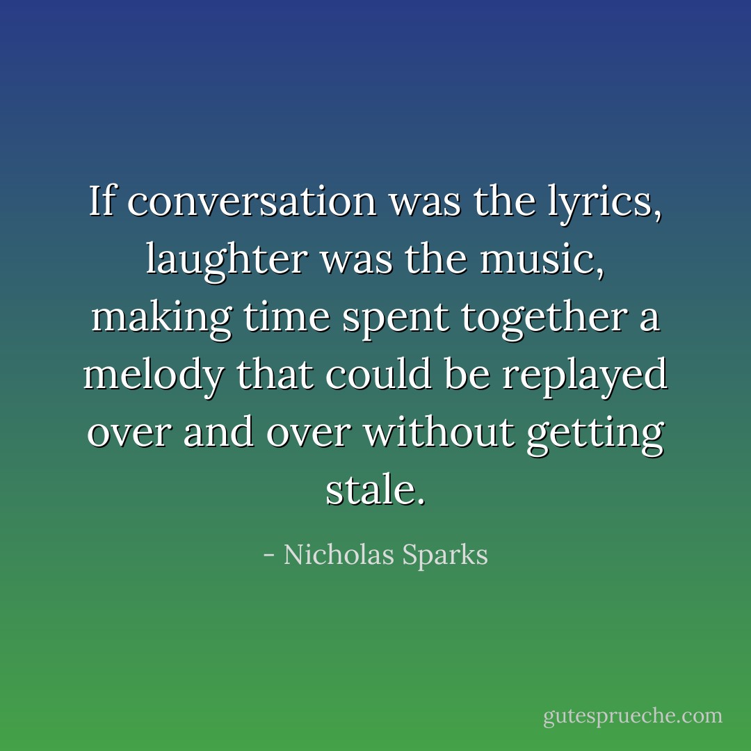 If conversation was the lyrics, laughter was the music, making time spent together a melody that could be replayed over and over without getting stale. - Nicholas Sparks