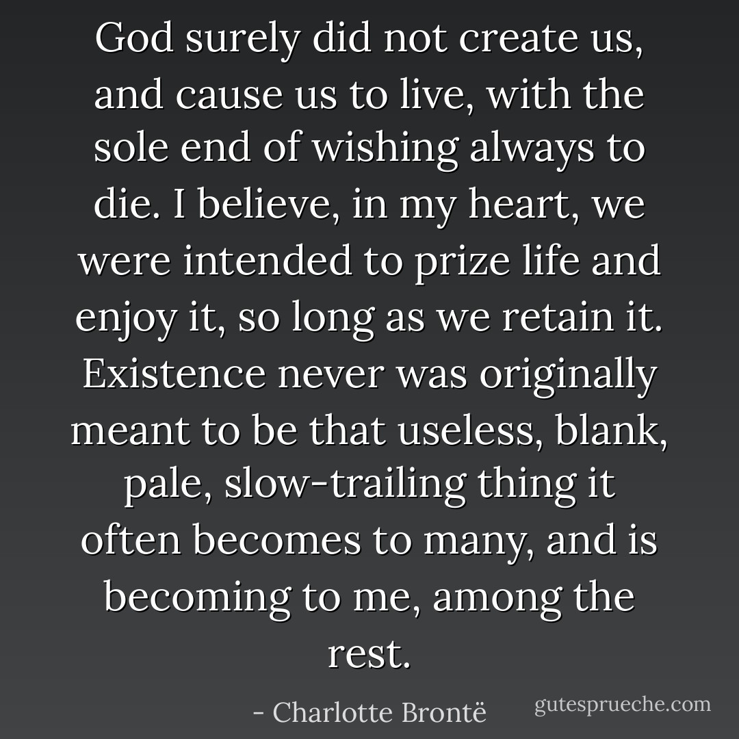 God surely did not create us, and cause us to live, with the sole end of wishing always to die. I believe, in my heart, we were intended to prize life and enjoy it, so long as we retain it. Existence never was originally meant to be that useless, blank, pale, slow-trailing thing it often becomes to many, and is becoming to me, among the rest. - Charlotte Brontë