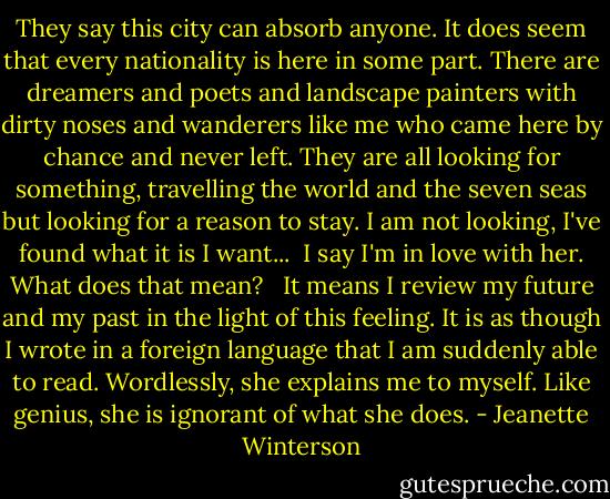 They say this city can absorb anyone. It does seem that every nationality is here in some part. There are dreamers and poets and landscape painters with dirty noses and wanderers like me who came here by chance and never left. They are all looking for something, travelling the world and the seven seas but looking for a reason to stay. I am not looking, I've found what it is I want...<br /><br />I say I'm in love with her. What does that mean? <br /><br />It means I review my future and my past in the light of this feeling. It is as though I wrote in a foreign language that I am suddenly able to read. Wordlessly, she explains me to myself. Like genius, she is ignorant of what she does. - Jeanette Winterson
