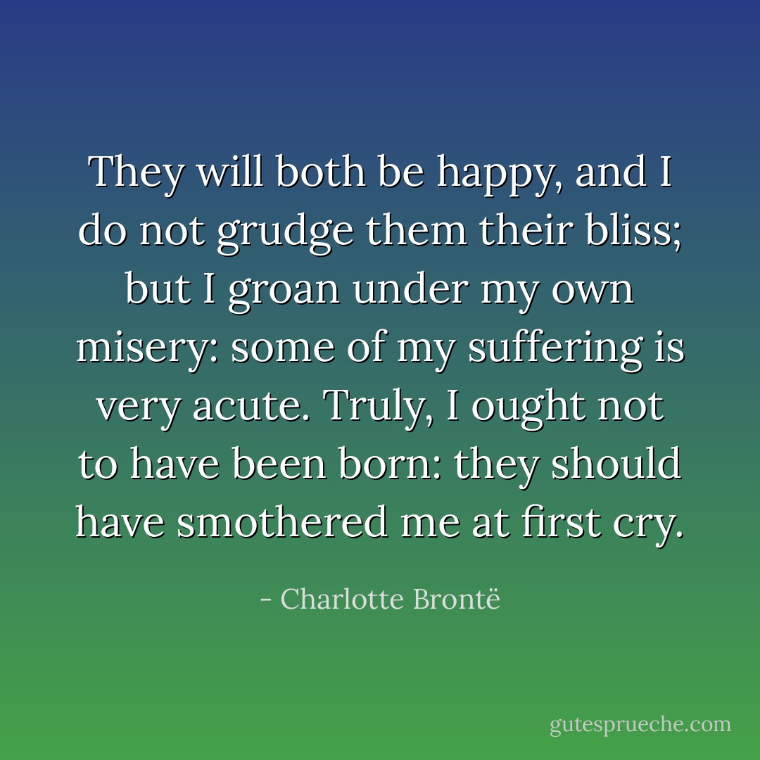 They will both be happy, and I do not grudge them their bliss; but I groan under my own misery: some of my suffering is very acute. Truly, I ought not to have been born: they should have smothered me at first cry. - Charlotte Brontë