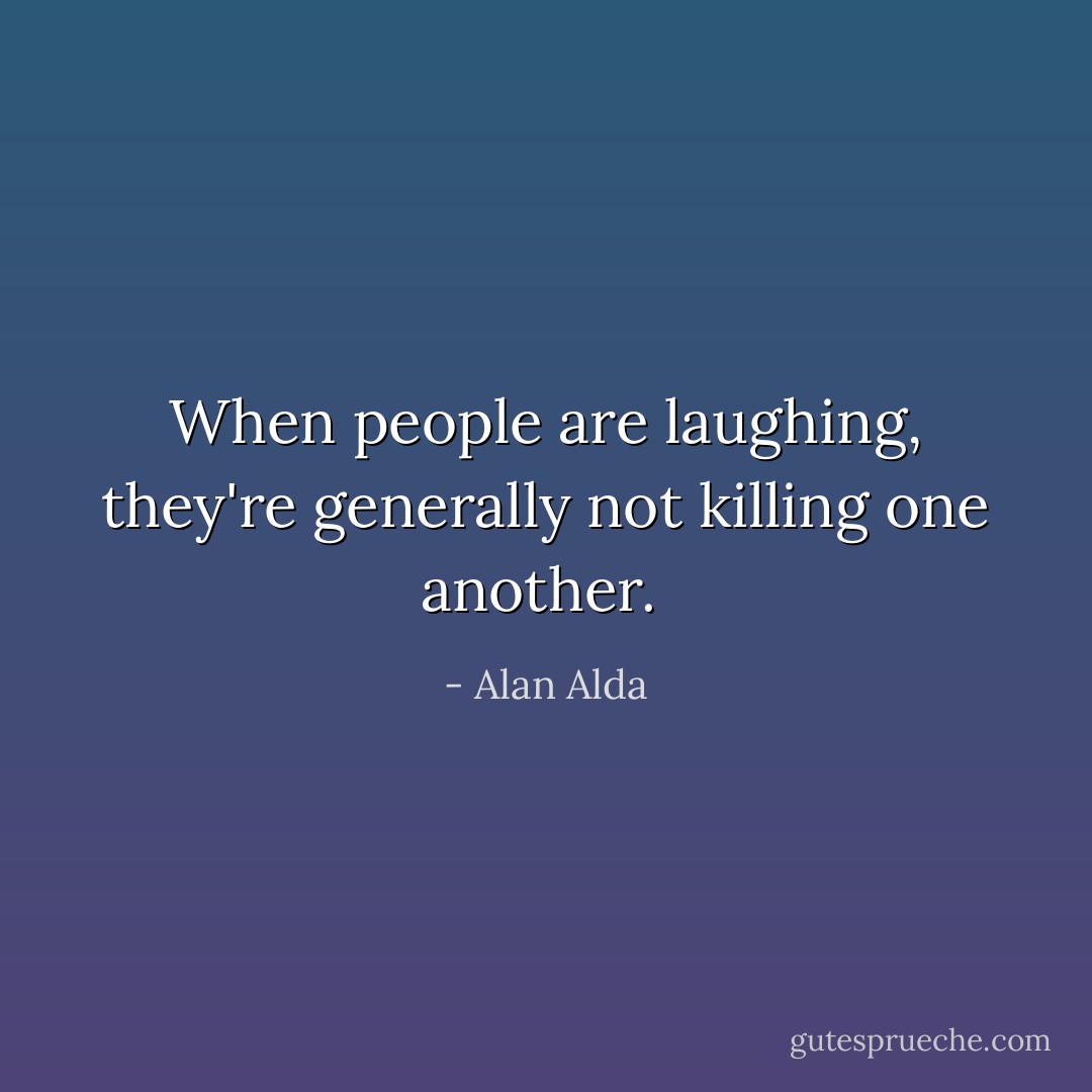 When people are laughing, they're generally not killing one another.  - Alan Alda