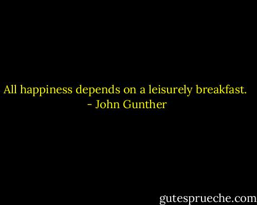 All happiness depends on a leisurely breakfast.  - John Gunther