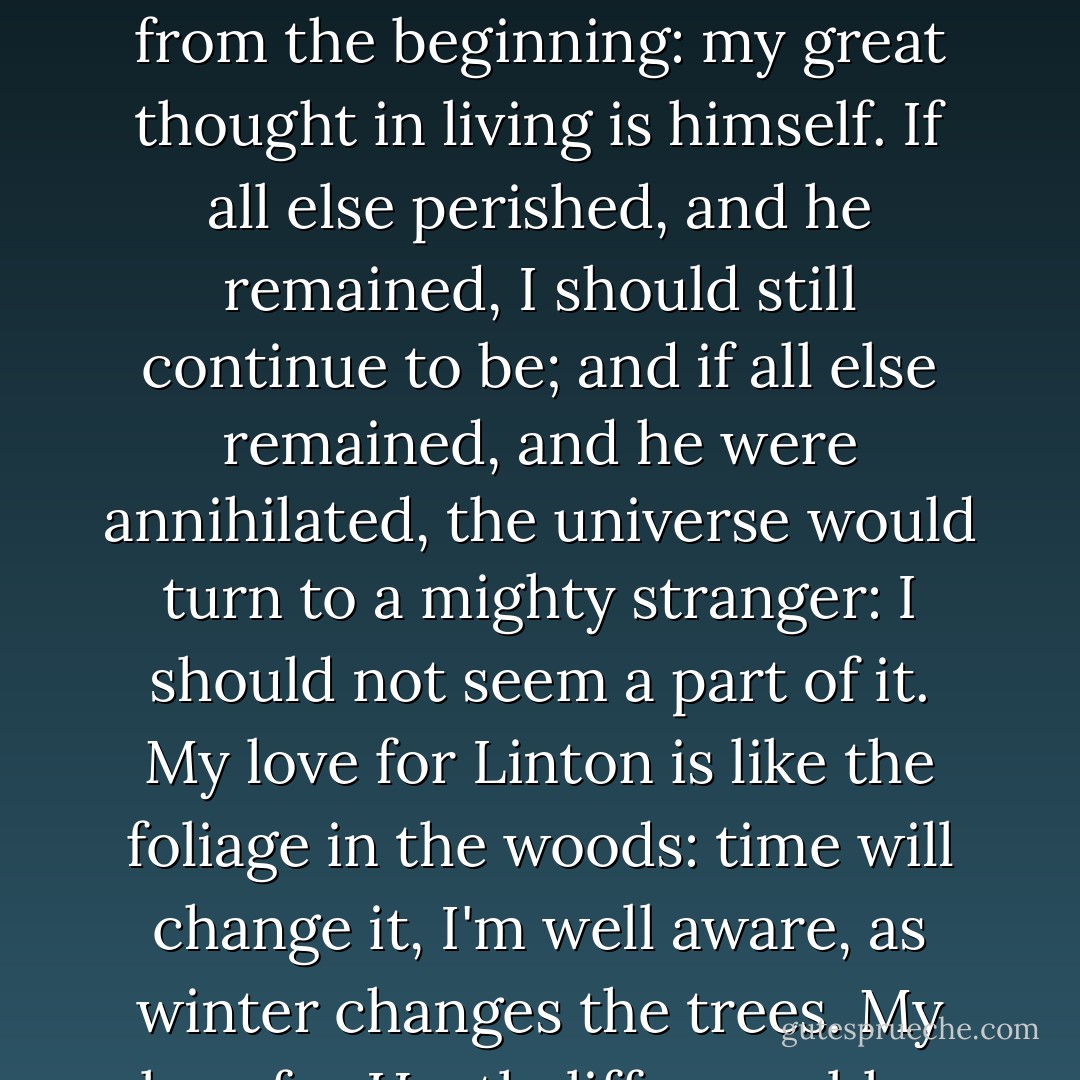 I cannot express it; but surely you and everybody have a notion that there is or should be an existence of yours beyond you. What were the use of my creation, if I were entirely contained here? My great miseries in this world have been Heathcliff's miseries, and I watched and felt each from the beginning: my great thought in living is himself. If all else perished, and he remained, I should still continue to be; and if all else remained, and he were annihilated, the universe would turn to a mighty stranger: I should not seem a part of it. My love for Linton is like the foliage in the woods: time will change it, I'm well aware, as winter changes the trees. My love for Heathcliff resembles the eternal rocks beneath: a source of little visible delight, but necessary. Nelly, I am Heathcliff! He's always, always in my mind: not as a pleasure, any more than I am always a pleasure to myself, but as my own being. - Emily Brontë