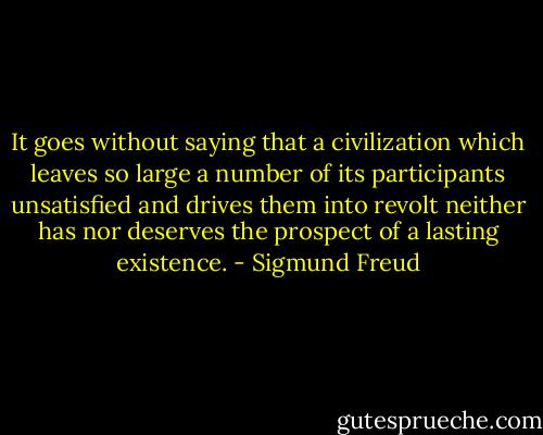 It goes without saying that a civilization which leaves so large a number of its participants unsatisfied and drives them into revolt neither has nor deserves the prospect of a lasting existence. - Sigmund Freud