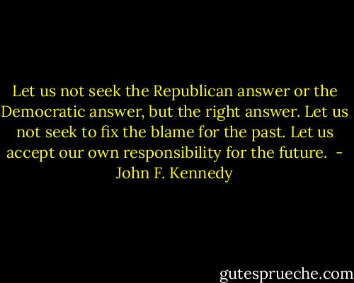 Let us not seek the Republican answer or the Democratic answer, but the right answer. Let us not seek to fix the blame for the past. Let us accept our own responsibility for the future.  - John F. Kennedy