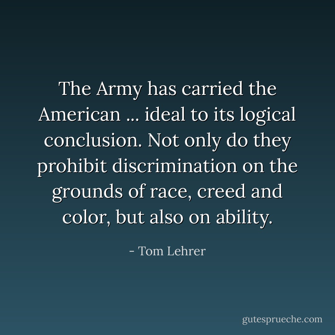The Army has carried the American ... ideal to its logical conclusion. Not only do they prohibit discrimination on the grounds of race, creed and color, but also on ability. - Tom Lehrer