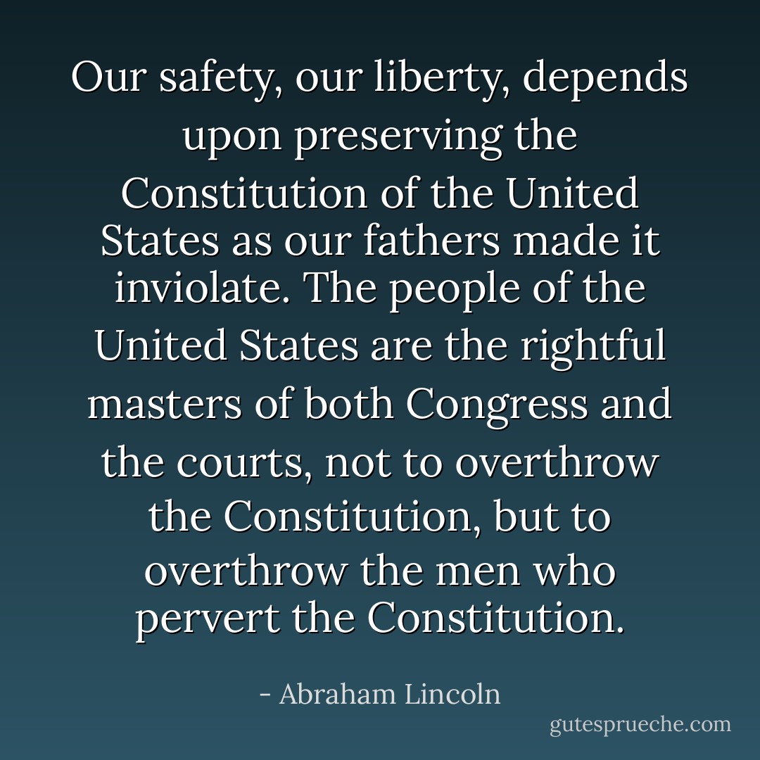 Our safety, our liberty, depends upon preserving the Constitution of the United States as our fathers made it inviolate. The people of the United States are the rightful masters of both Congress and the courts, not to overthrow the Constitution, but to overthrow the men who pervert the Constitution. - Abraham Lincoln