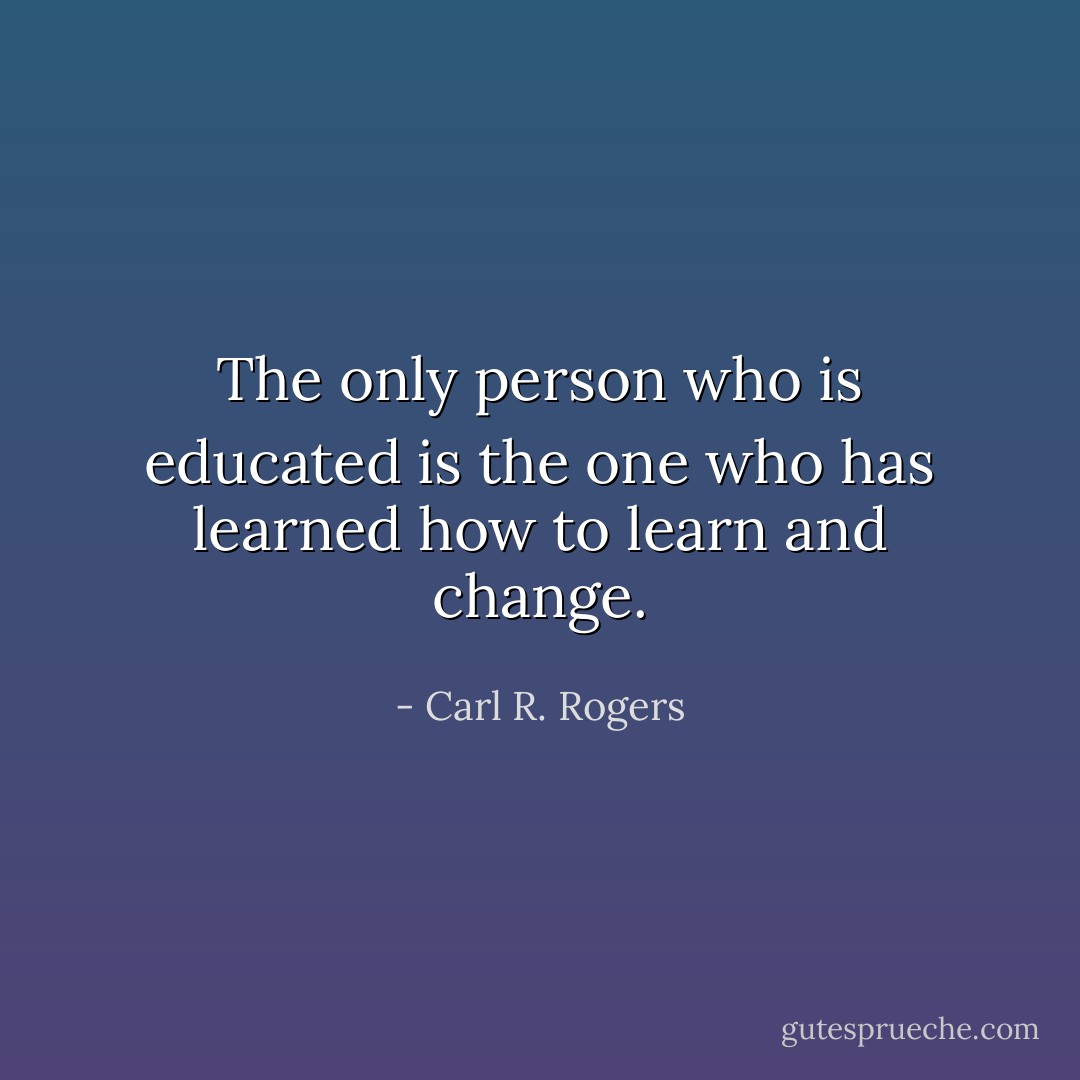 The only person who is educated is the one who has learned how to learn and change. - Carl R. Rogers