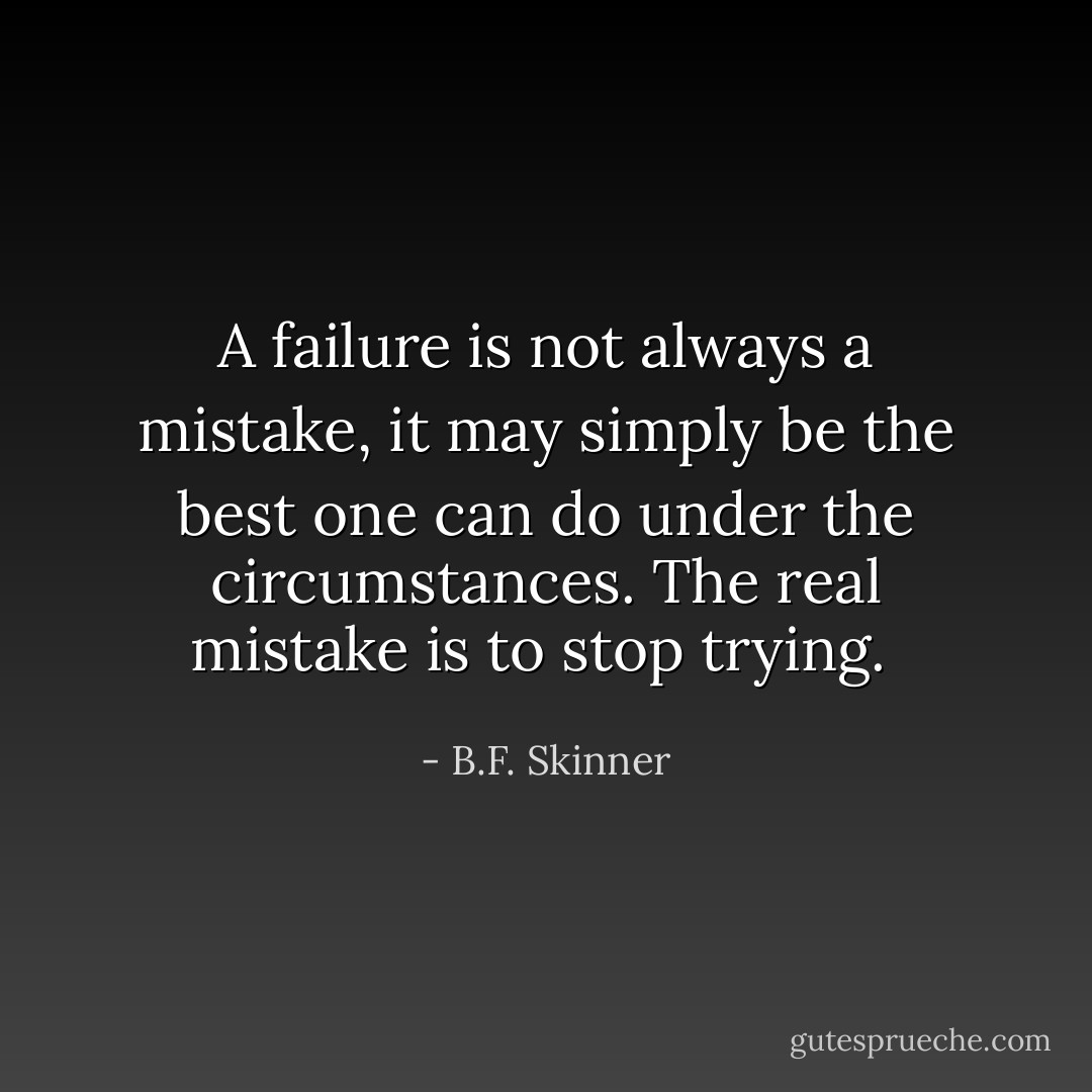 A failure is not always a mistake, it may simply be the best one can do under the circumstances. The real mistake is to stop trying.  - B.F. Skinner