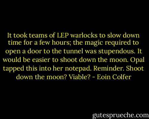 It took teams of LEP warlocks to slow down time for a few hours; the magic required to open a door to the tunnel was stupendous. It would be easier to shoot down the moon.<br />Opal tapped this into her notepad.<br />Reminder. Shoot down the moon? Viable? - Eoin Colfer