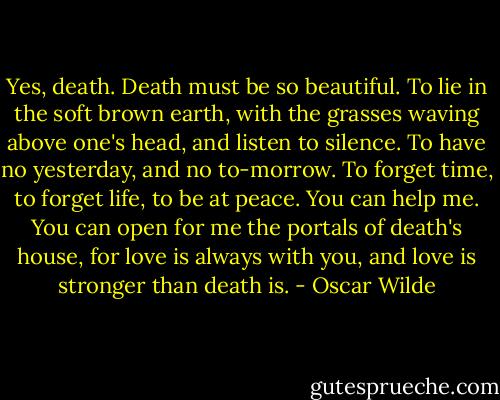 Yes, death. Death must be so beautiful. To lie in the soft brown earth, with the grasses waving above one's head, and listen to silence. To have no yesterday, and no to-morrow. To forget time, to forget life, to be at peace. You can help me. You can open for me the portals of death's house, for love is always with you, and love is stronger than death is. - Oscar Wilde