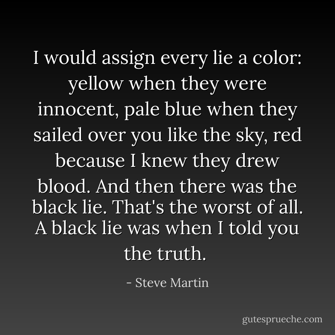 I would assign every lie a color: yellow when they were innocent, pale blue when they sailed over you like the sky, red because I knew they drew blood. And then there was the black lie. That's the worst of all. A black lie was when I told you the truth.  - Steve Martin