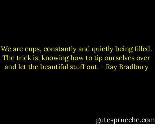 We are cups, constantly and quietly being filled. The trick is, knowing how to tip ourselves over and let the beautiful stuff out. - Ray Bradbury