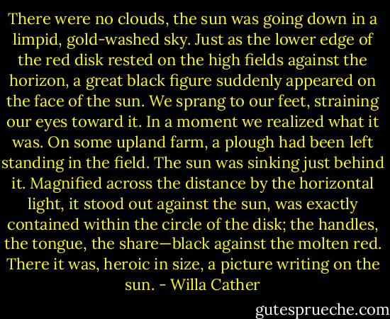 There were no clouds, the sun was going down in a limpid, gold-washed sky. Just as the lower edge of the red disk rested on the high fields against the horizon, a great black figure suddenly appeared on the face of the sun. We sprang to our feet, straining our eyes toward it. In a moment we realized what it was. On some upland farm, a plough had been left standing in the field. The sun was sinking just behind it. Magnified across the distance by the horizontal light, it stood out against the sun, was exactly contained within the circle of the disk; the handles, the tongue, the share—black against the molten red. There it was, heroic in size, a picture writing on the sun. - Willa Cather