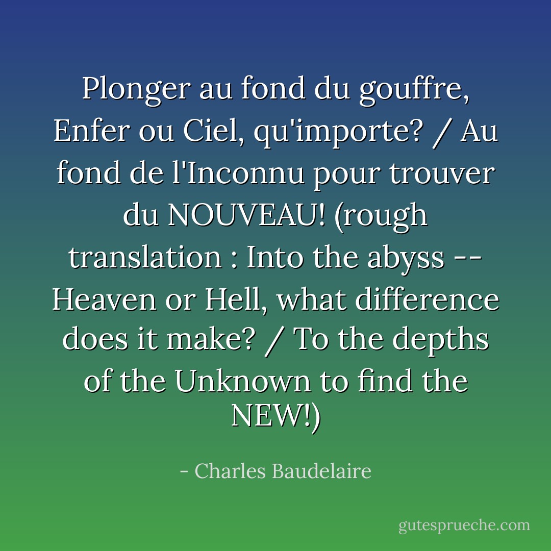 Plonger au fond du gouffre, Enfer ou Ciel, qu'importe? / Au fond de l'Inconnu pour trouver du NOUVEAU! (rough translation : Into the abyss -- Heaven or Hell, what difference does it make? / To the depths of the Unknown to find the NEW!) - Charles Baudelaire