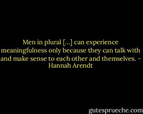 Men in plural […] can experience meaningfulness only because they can talk with and make sense to each other and themselves. - Hannah Arendt