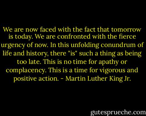 We are now faced with the fact that tomorrow is today. We are confronted with the fierce urgency of now. In this unfolding conundrum of life and history, there "is" such a thing as being too late. This is no time for apathy or complacency. This is a time for vigorous and positive action. - Martin Luther King Jr.