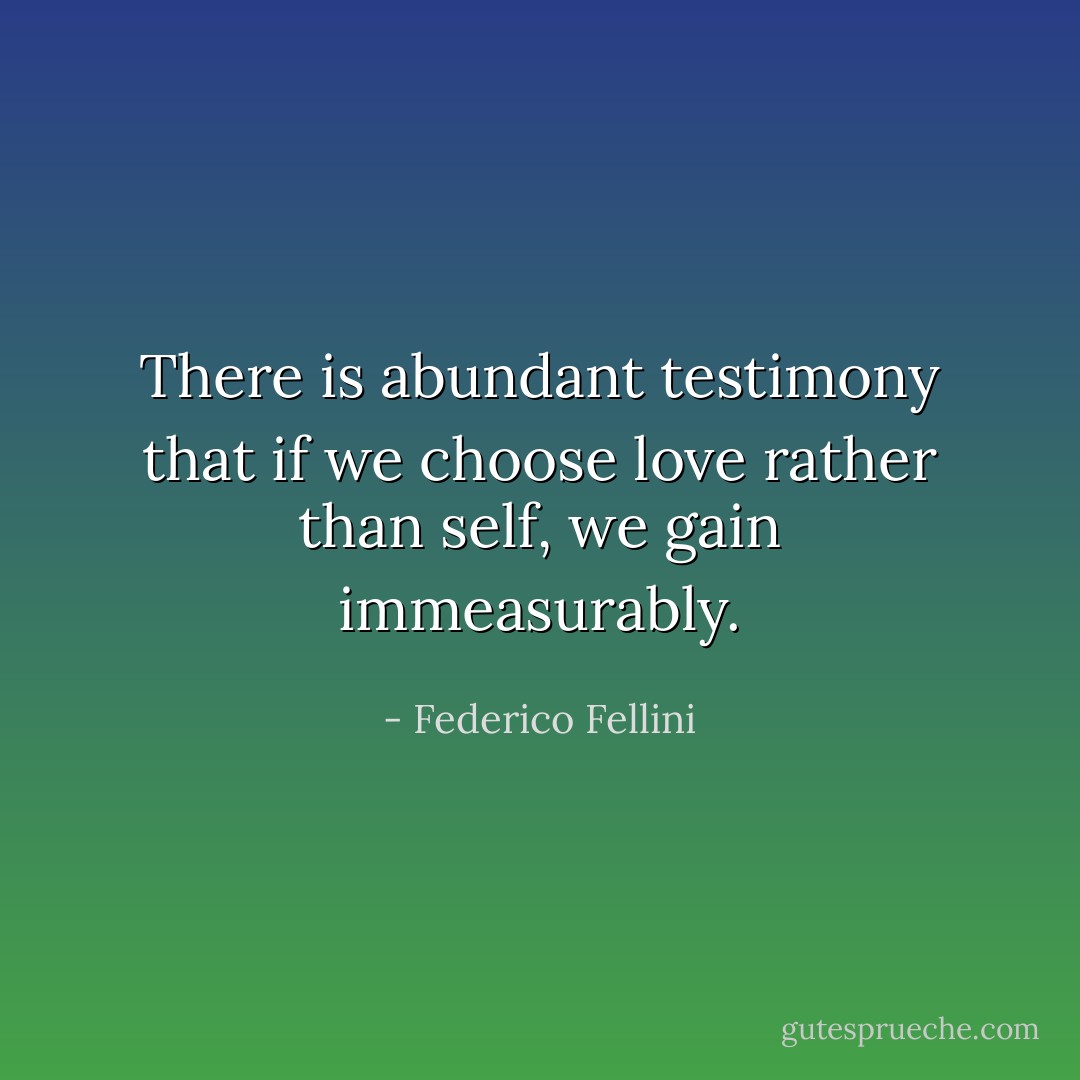 There is abundant testimony that if we choose love rather than self, we gain immeasurably. - Federico Fellini