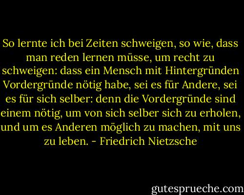 So lernte ich bei Zeiten schweigen, so wie, dass man reden lernen müsse, um recht zu schweigen: dass ein Mensch mit Hintergründen Vordergründe nötig habe, sei es für Andere, sei es für sich selber: denn die Vordergründe sind einem nötig, um von sich selber sich zu erholen, und um es Anderen möglich zu machen, mit uns zu leben. - Friedrich Nietzsche