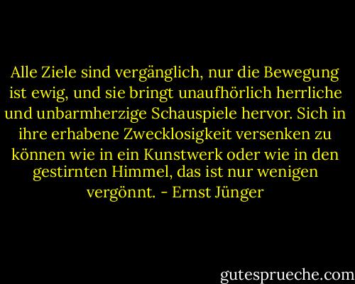 Alle Ziele sind vergänglich, nur die Bewegung ist ewig, und sie bringt unaufhörlich herrliche und unbarmherzige Schauspiele hervor. Sich in ihre erhabene Zwecklosigkeit versenken zu können wie in ein Kunstwerk oder wie in den gestirnten Himmel, das ist nur wenigen vergönnt. - Ernst Jünger