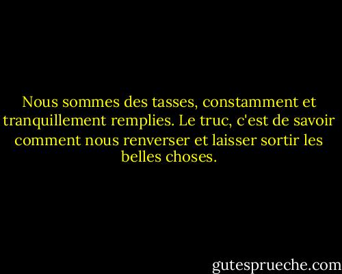 Nous sommes des tasses, constamment et tranquillement remplies. Le truc, c'est de savoir comment nous renverser et laisser sortir les belles choses. - Ray Bradbury