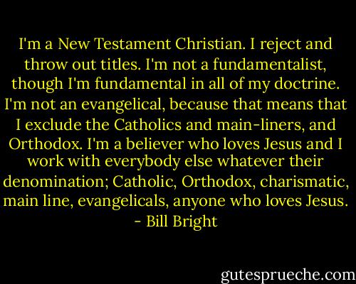I'm a New Testament Christian. I reject and throw out titles. I'm not a fundamentalist, though I'm fundamental in all of my doctrine. I'm not an evangelical, because that means that I exclude the Catholics and main-liners, and Orthodox. I'm a believer who loves Jesus and I work with everybody else whatever their denomination; Catholic, Orthodox, charismatic, main line, evangelicals, anyone who loves Jesus. - Bill Bright