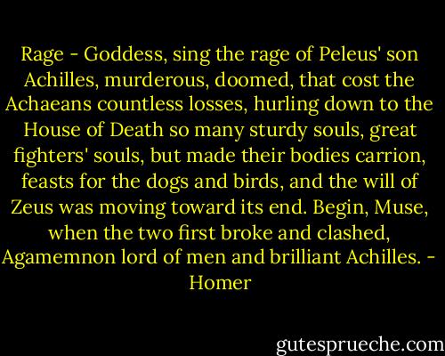Rage - Goddess, sing the rage of Peleus' son Achilles,<br />murderous, doomed, that cost the Achaeans countless losses,<br />hurling down to the House of Death so many sturdy souls,<br />great fighters' souls, but made their bodies carrion,<br />feasts for the dogs and birds,<br />and the will of Zeus was moving toward its end.<br />Begin, Muse, when the two first broke and clashed,<br />Agamemnon lord of men and brilliant Achilles. - Homer