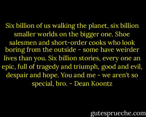 Six billion of us walking the planet, six billion smaller worlds on the bigger one. Shoe salesmen and short-order cooks who look boring from the outside - some have weirder lives than you. Six billion stories, every one an epic, full of tragedy and triumph, good and evil, despair and hope. You and me - we aren't so special, bro. - Dean Koontz
