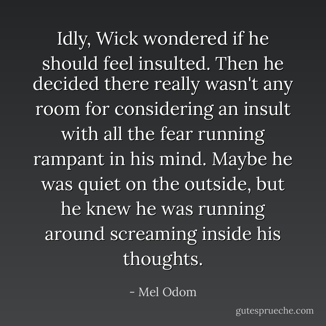 Idly, Wick wondered if he should feel insulted. Then he decided there really wasn't any room for considering an insult with all the fear running rampant in his mind. Maybe he was quiet on the outside, but he knew he was running around screaming inside his thoughts. - Mel Odom
