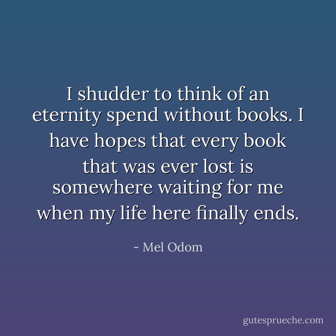 I shudder to think of an eternity spend without books. I have hopes that every book that was ever lost is somewhere waiting for me when my life here finally ends. - Mel Odom