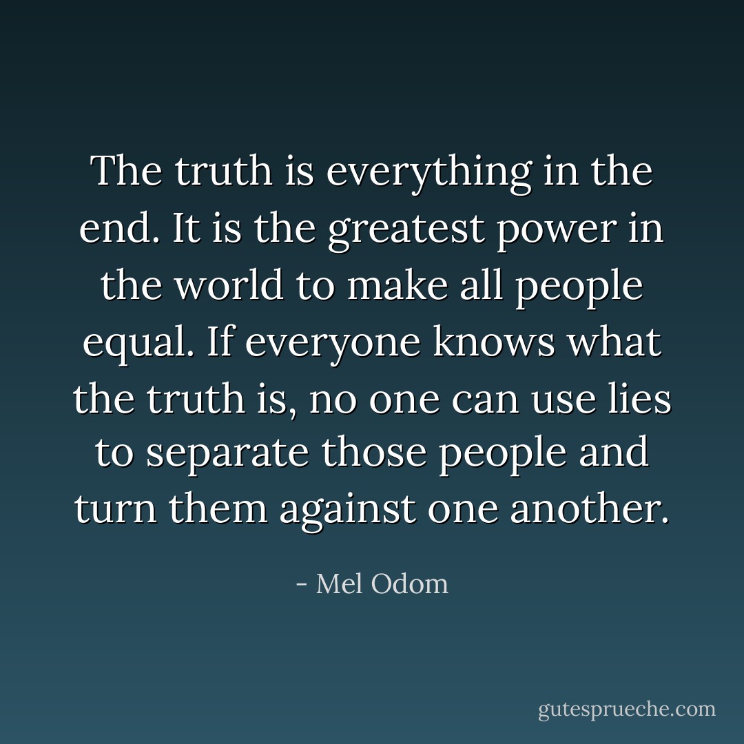 The truth is everything in the end. It is the greatest power in the world to make all people equal. If everyone knows what the truth is, no one can use lies to separate those people and turn them against one another. - Mel Odom