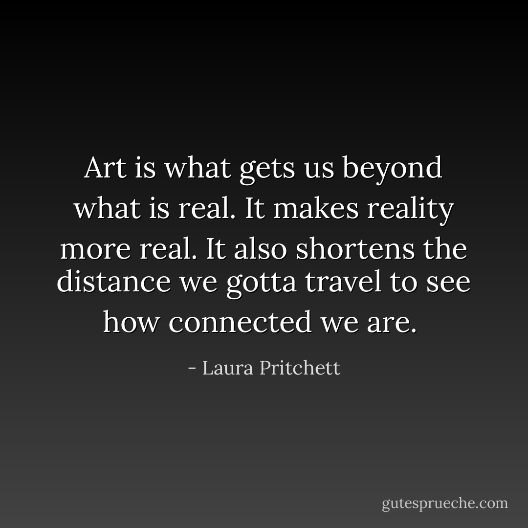 Art is what gets us beyond what is real. It makes reality more real. It also shortens the distance we gotta travel to see how connected we are.  - Laura Pritchett