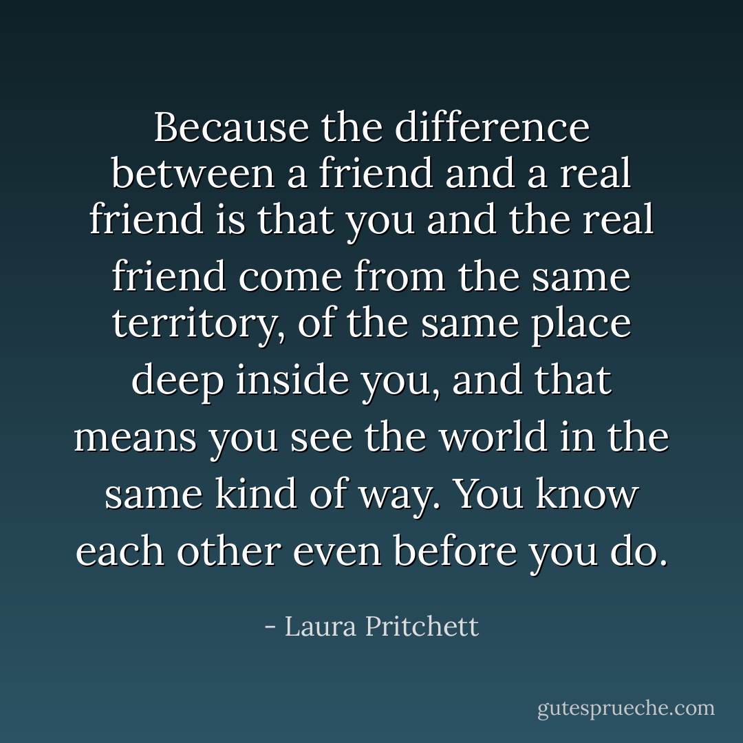 Because the difference between a friend and a real friend is that you and the real friend come from the same territory, of the same place deep inside you, and that means you see the world in the same kind of way. You know each other even before you do. - Laura Pritchett