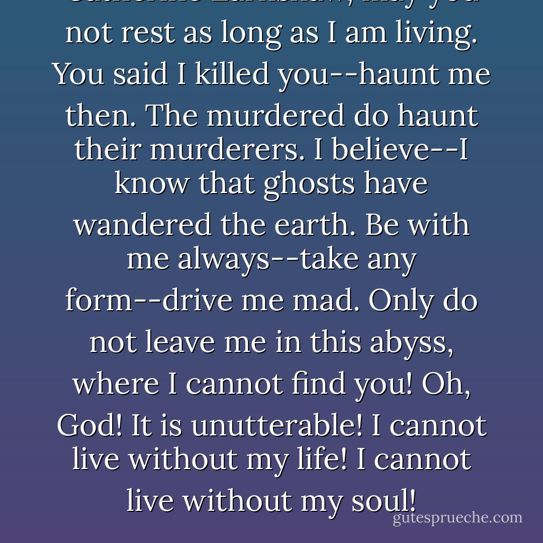 Catherine Earnshaw, may you not rest as long as I am living. You said I killed you--haunt me then. The murdered do haunt their murderers. I believe--I know that ghosts have wandered the earth. Be with me always--take any form--drive me mad. Only do not leave me in this abyss, where I cannot find you! Oh, God! It is unutterable! I cannot live without my life! I cannot live without my soul! - Emily Brontë