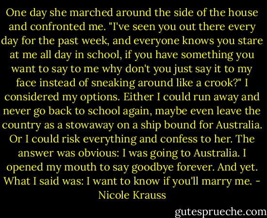 One day she marched around the side of the house and confronted me. "I've seen you out there every day for the past week, and everyone knows you stare at me all day in school, if you have something you want to say to me why don't you just say it to my face instead of sneaking around like a crook?" I considered my options. Either I could run away and never go back to school again, maybe even leave the country as a stowaway on a ship bound for Australia. Or I could risk everything and confess to her. The answer was obvious: I was going to Australia. I opened my mouth to say goodbye forever. And yet. What I said was: I want to know if you'll marry me. - Nicole Krauss