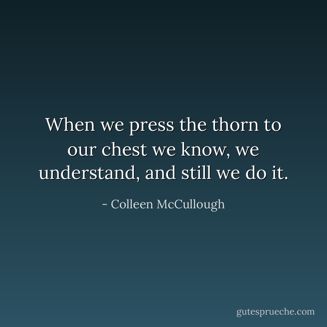 When we press the thorn to our chest we know, we understand, and still we do it. - Colleen McCullough