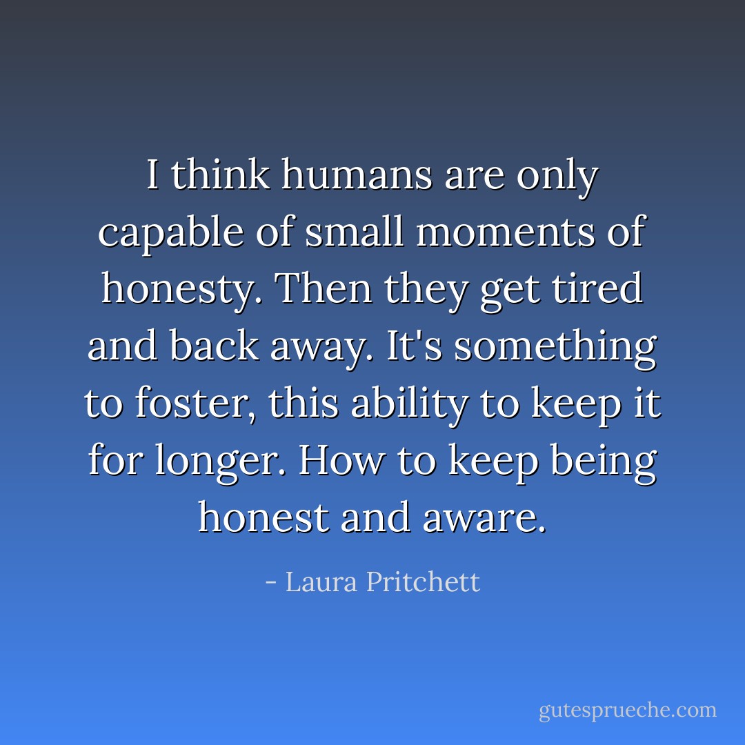 I think humans are only capable of small moments of honesty. Then they get tired and back away. It's something to foster, this ability to keep it for longer. How to keep being honest and aware. - Laura Pritchett