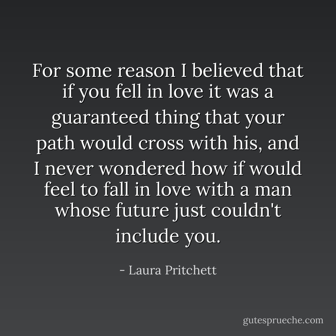 For some reason I believed that if you fell in love it was a guaranteed thing that your path would cross with his, and I never wondered how if would feel to fall in love with a man whose future just couldn't include you. - Laura Pritchett