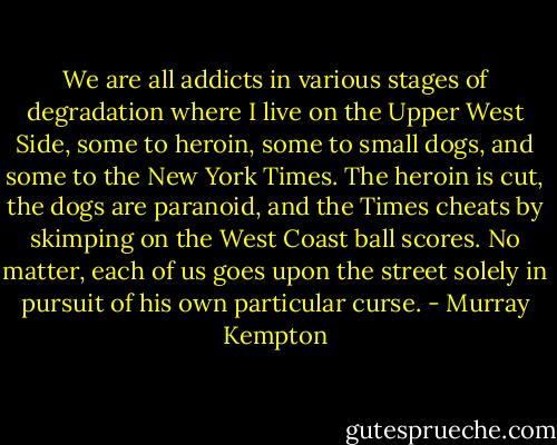 We are all addicts in various stages of degradation where I live on the Upper West Side, some to heroin, some to small dogs, and some to the New York Times. The heroin is cut, the dogs are paranoid, and the Times cheats by skimping on the West Coast ball scores. No matter, each of us goes upon the street solely in pursuit of his own particular curse. - Murray Kempton