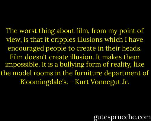 The worst thing about film, from my point of view, is that it cripples illusions which I have encouraged people to create in their heads. Film doesn't create illusion. It makes them impossible. It is a bullying form of reality, like the model rooms in the furniture department of Bloomingdale's. - Kurt Vonnegut Jr.