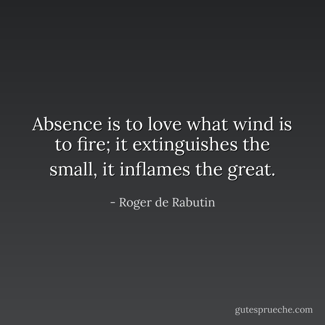 Absence is to love what wind is to fire; it extinguishes the small, it inflames the great. - Roger de Rabutin