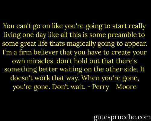 You can't go on like you're going to start really living one day like all this is some preamble to some great life thats magically going to appear. I'm a firm believer that you have to create your own miracles, don't hold out that there's something better waiting on the other side. It doesn't work that way. When you're gone, you're gone. Don't wait. - Perry    Moore