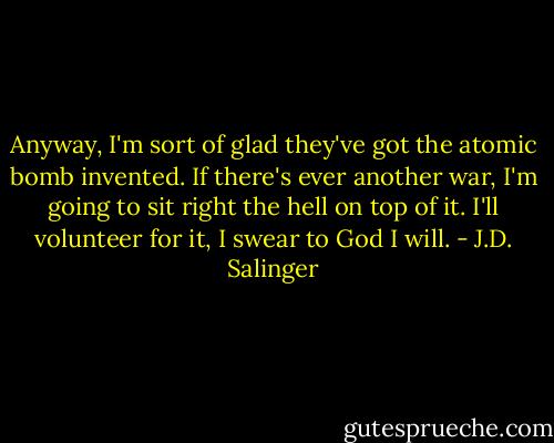 Anyway, I'm sort of glad they've got the atomic bomb invented. If there's ever another war, I'm going to sit right the hell on top of it. I'll volunteer for it, I swear to God I will. - J.D. Salinger